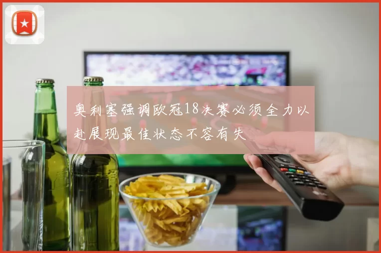 奥利塞强调欧冠18决赛必须全力以赴展现最佳状态不容有失