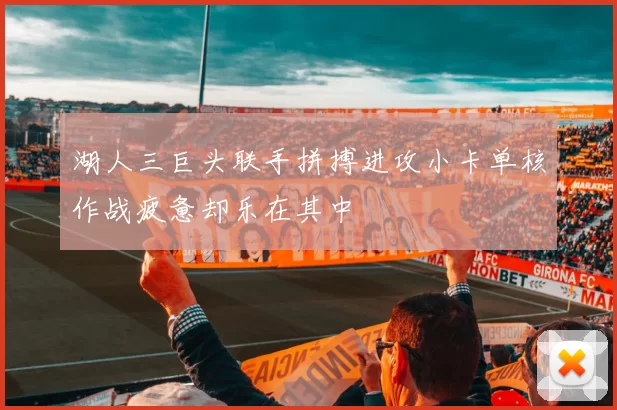 湖人三巨头联手拼搏进攻小卡单核作战疲惫却乐在其中