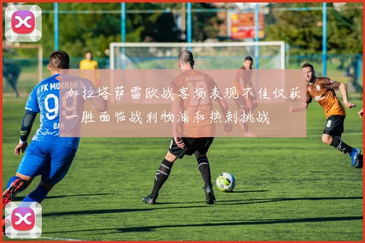 加拉塔萨雷欧战客场表现不佳仅获一胜面临战利物浦和热刺挑战