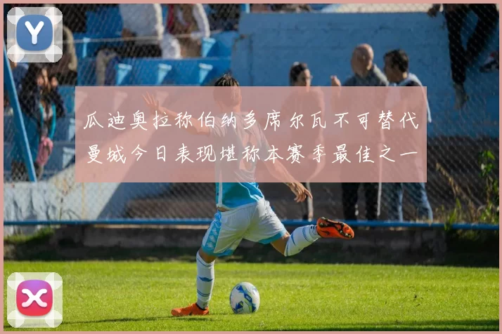 瓜迪奥拉称伯纳多席尔瓦不可替代曼城今日表现堪称本赛季最佳之一
