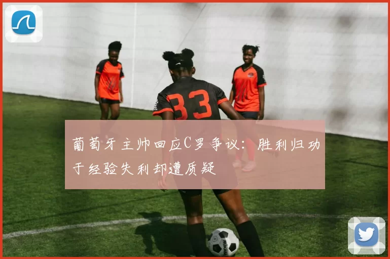 葡萄牙主帅回应C罗争议：胜利归功于经验失利却遭质疑