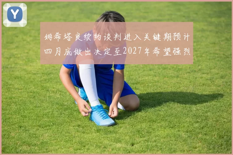 姆希塔良续约谈判进入关键期预计四月底做出决定至2027年希望强烈