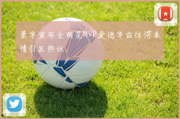 萧华宣布全明星MVP爱德华兹惊愕表情引发热议