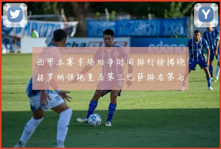 西甲本赛季场均净时间排行榜揭晓赫罗纳领跑皇马第三巴萨排名第七
