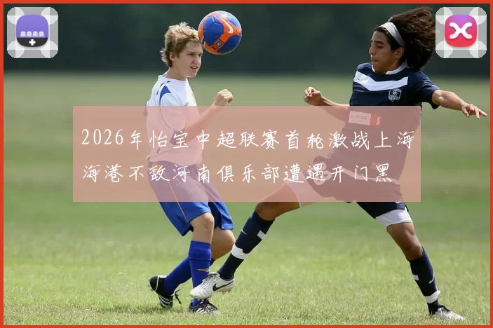 2026年怡宝中超联赛首轮激战上海海港不敌河南俱乐部遭遇开门黑