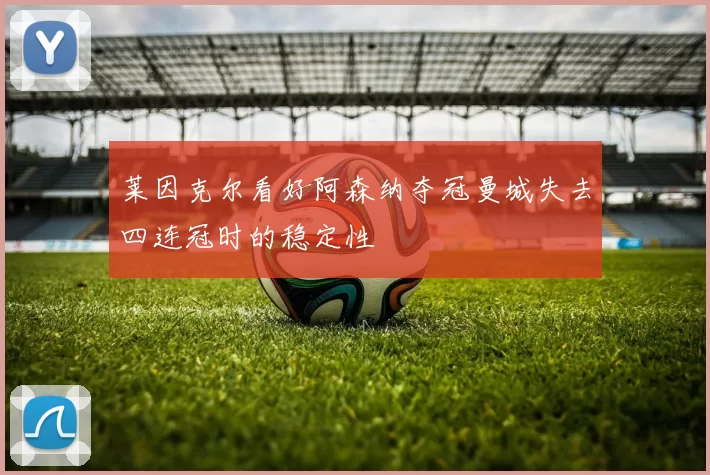 莱因克尔看好阿森纳夺冠曼城失去四连冠时的稳定性
