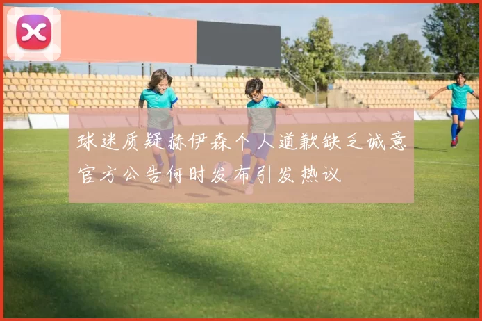 球迷质疑赫伊森个人道歉缺乏诚意官方公告何时发布引发热议