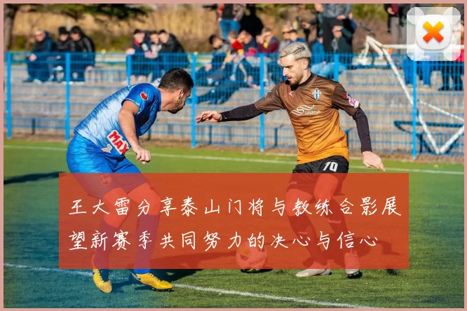 王大雷分享泰山门将与教练合影展望新赛季共同努力的决心与信心