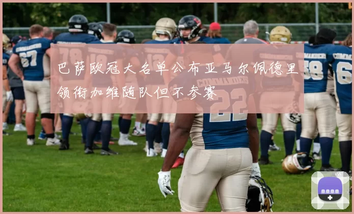 巴萨欧冠大名单公布亚马尔佩德里领衔加维随队但不参赛