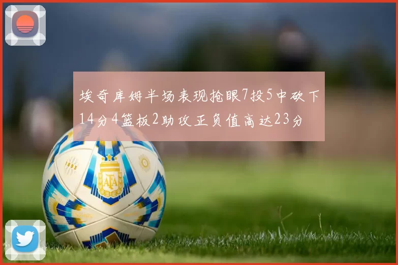 埃奇库姆半场表现抢眼7投5中砍下14分4篮板2助攻正负值高达23分