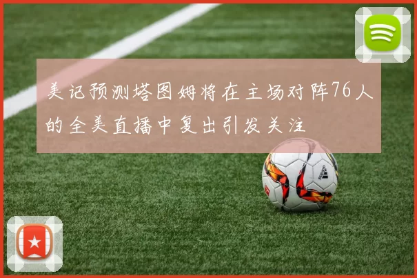美记预测塔图姆将在主场对阵76人的全美直播中复出引发关注