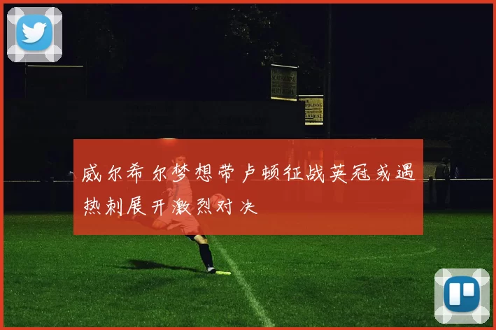 威尔希尔梦想带卢顿征战英冠或遇热刺展开激烈对决