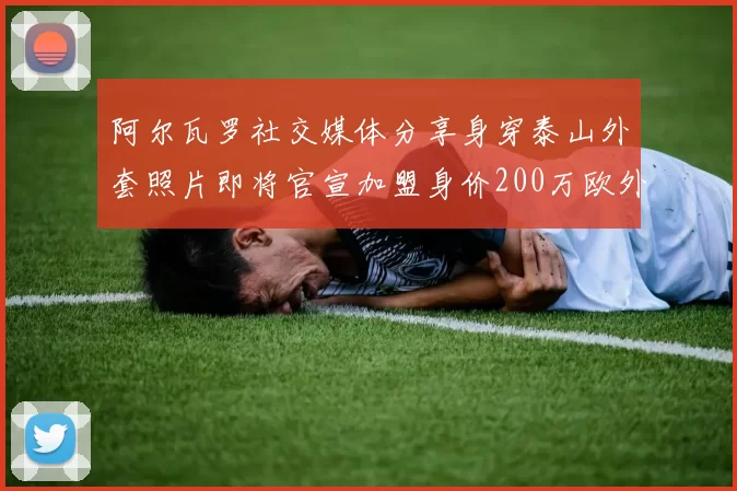 阿尔瓦罗社交媒体分享身穿泰山外套照片即将官宣加盟身价200万欧外援