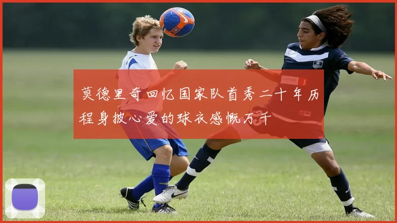 莫德里奇回忆国家队首秀二十年历程身披心爱的球衣感慨万千