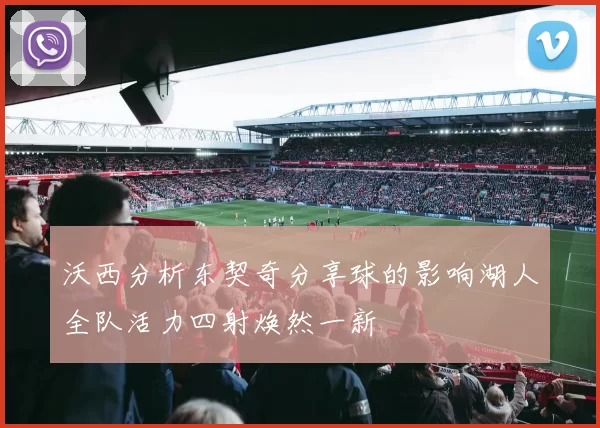 沃西分析东契奇分享球的影响湖人全队活力四射焕然一新