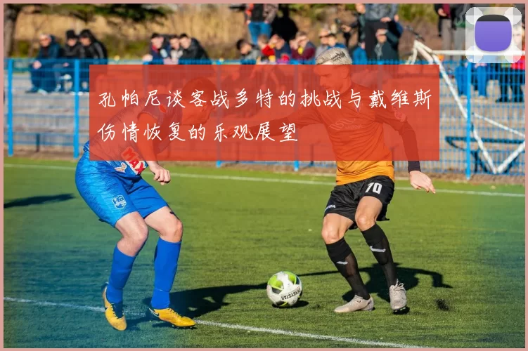 孔帕尼谈客战多特的挑战与戴维斯伤情恢复的乐观展望