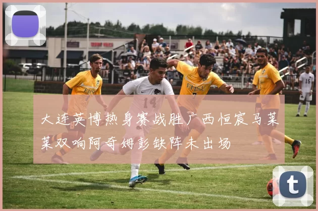 大连英博热身赛战胜广西恒宸马莱莱双响阿奇姆彭缺阵未出场