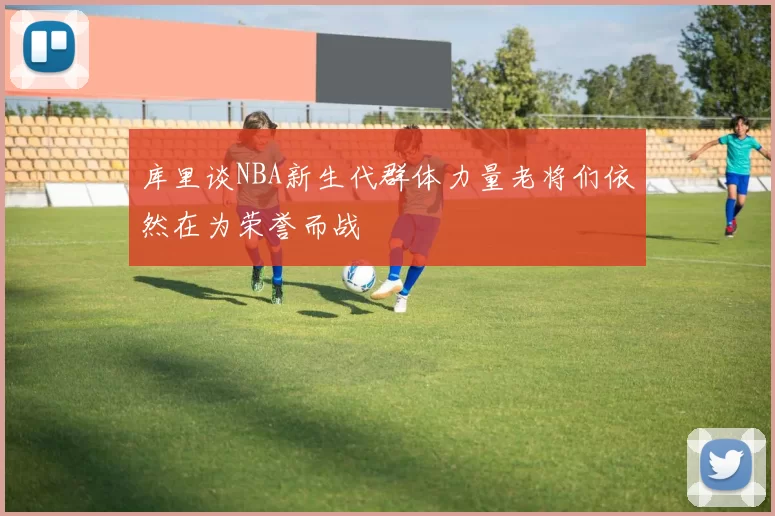 库里谈NBA新生代群体力量老将们依然在为荣誉而战