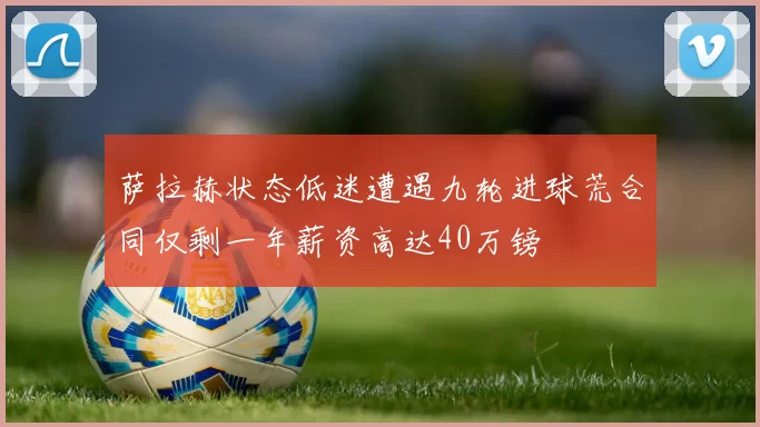 萨拉赫状态低迷遭遇九轮进球荒合同仅剩一年薪资高达40万镑